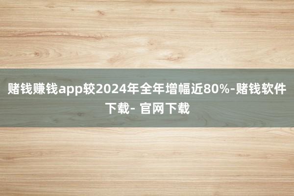 賭錢賺錢app較2024年全年增幅近80%-賭錢軟件下載- 官網(wǎng)下載