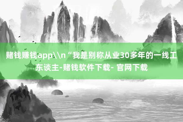 賭錢賺錢app\n“我是別稱從業30多年的一線工東談主-賭錢軟件下載- 官網下載