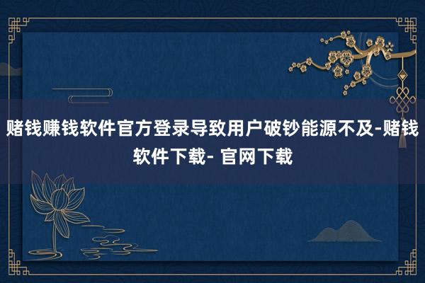 賭錢賺錢軟件官方登錄導致用戶破鈔能源不及-賭錢軟件下載- 官網下載