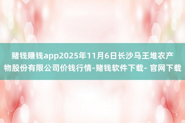 賭錢賺錢app2025年11月6日長沙馬王堆農產物股份有限公司價錢行情-賭錢軟件下載- 官網下載
