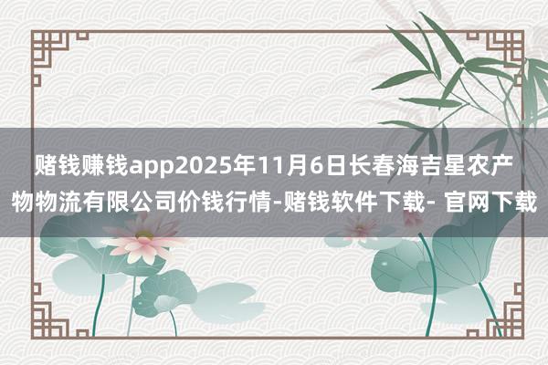 賭錢賺錢app2025年11月6日長春海吉星農產物物流有限公司價錢行情-賭錢軟件下載- 官網下載