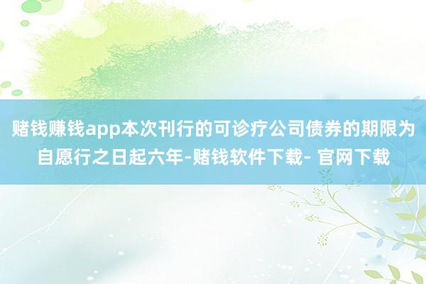 賭錢賺錢app本次刊行的可診療公司債券的期限為自愿行之日起六年-賭錢軟件下載- 官網下載