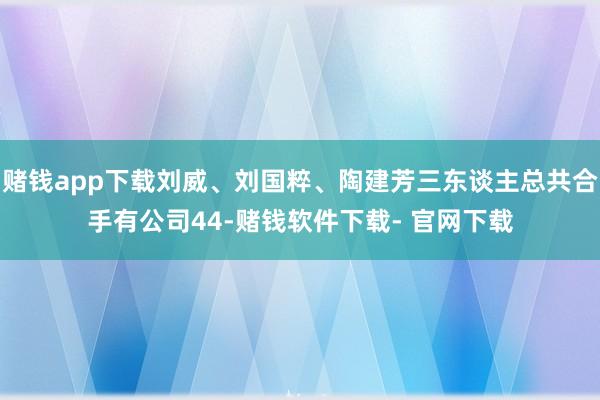 賭錢app下載劉威、劉國粹、陶建芳三東談主總共合手有公司44-賭錢軟件下載- 官網下載